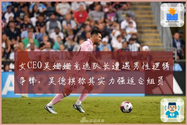 女CEO吴姗姗竞选队长遭遇男性逻辑争锋，吴德棋称其实力强适合组员