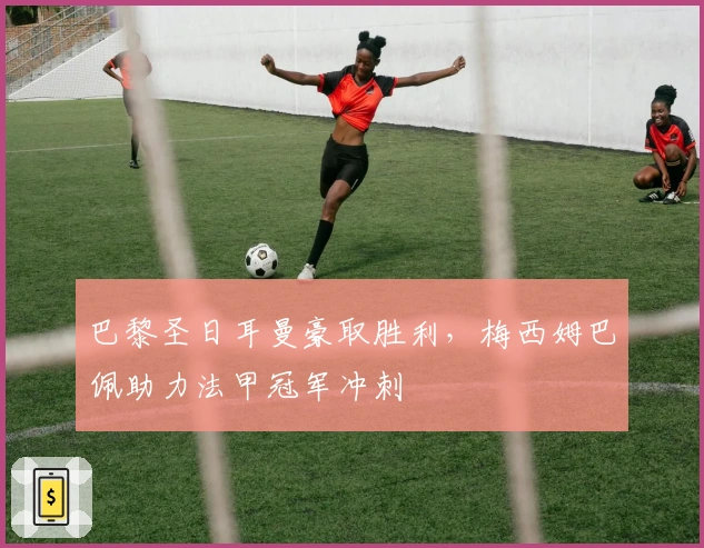 巴黎圣日耳曼豪取胜利，梅西姆巴佩助力法甲冠军冲刺