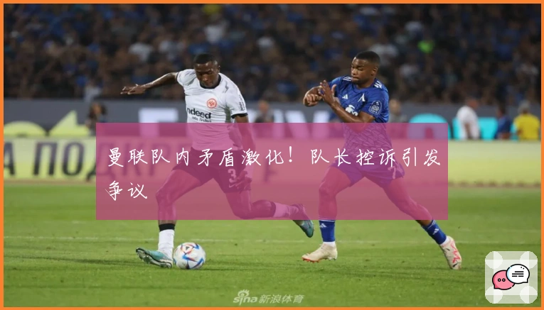 曼联队内矛盾激化！队长控诉引发争议