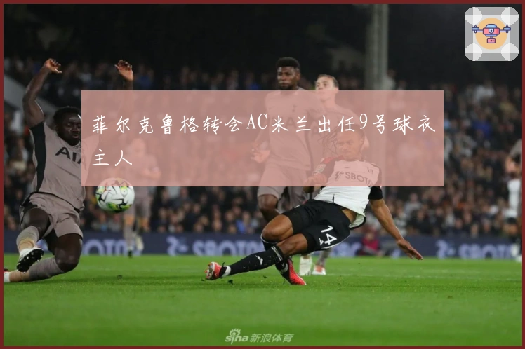 菲尔克鲁格转会AC米兰出任9号球衣主人