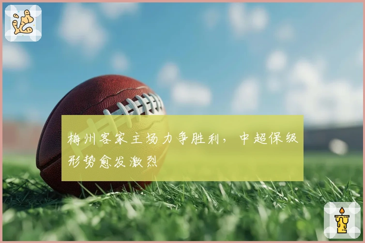 梅州客家主场力争胜利，中超保级形势愈发激烈