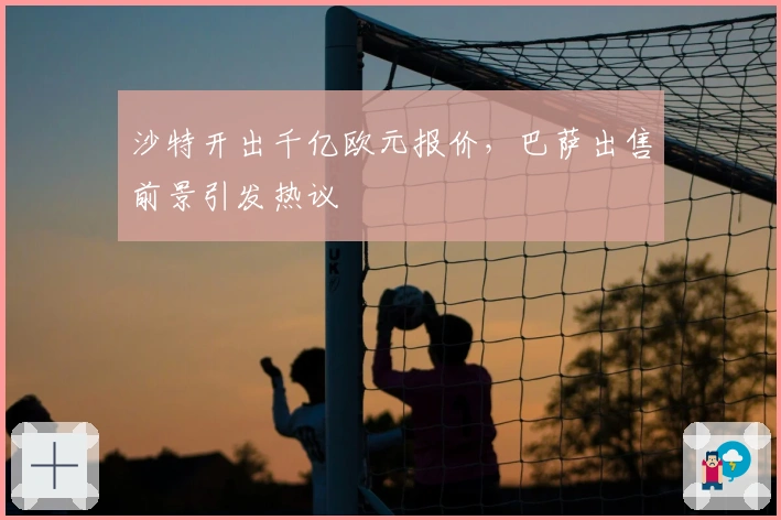 沙特开出千亿欧元报价，巴萨出售前景引发热议