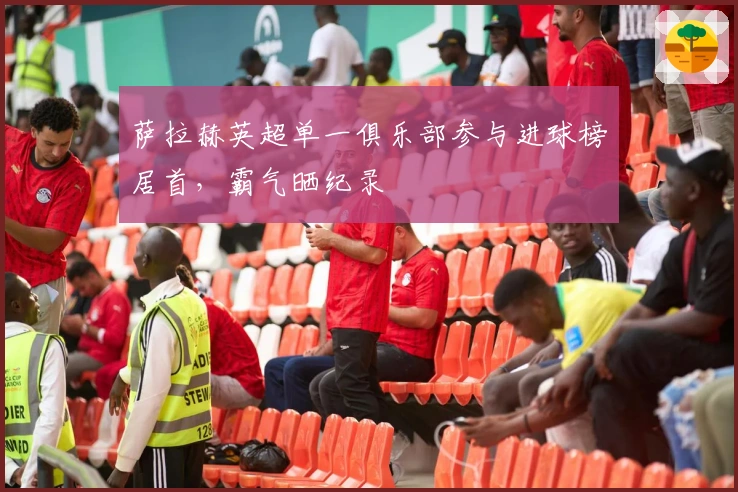 萨拉赫英超单一俱乐部参与进球榜居首，霸气晒纪录