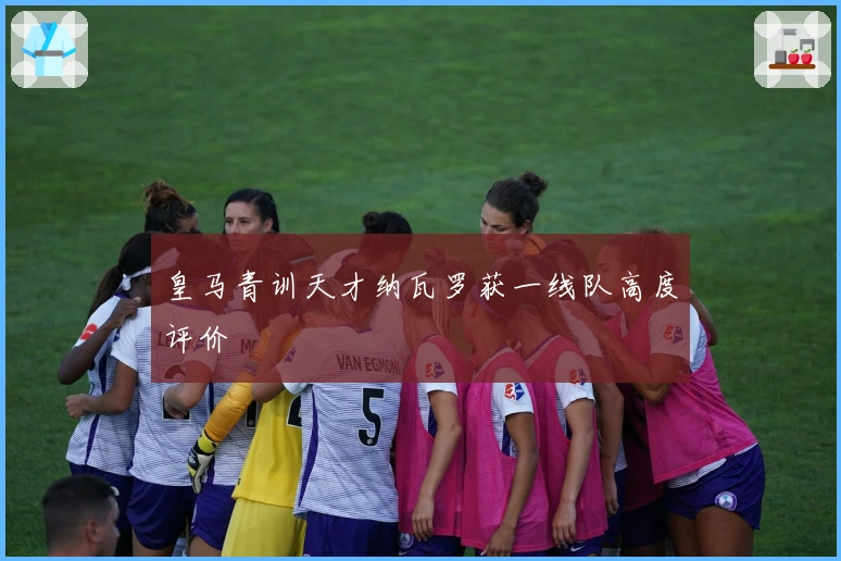 皇马青训天才纳瓦罗获一线队高度评价