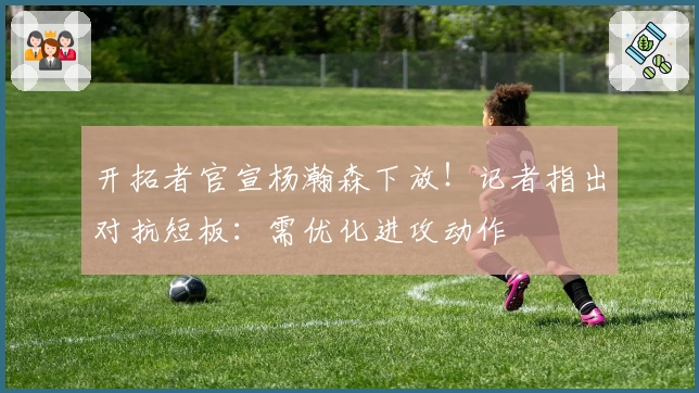 开拓者官宣杨瀚森下放！记者指出对抗短板：需优化进攻动作