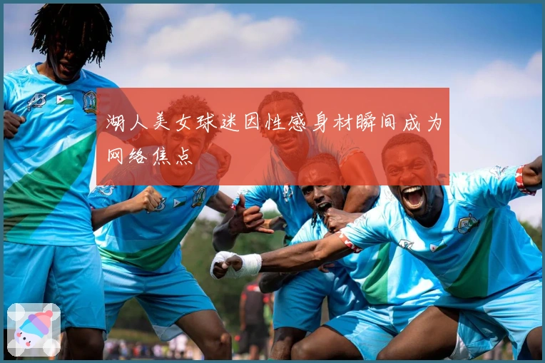 湖人美女球迷因性感身材瞬间成为网络焦点