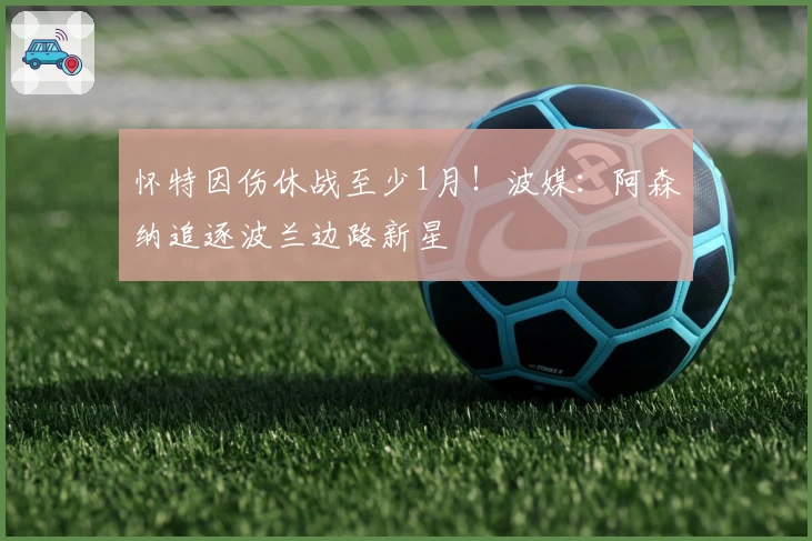 怀特因伤休战至少1月！波媒：阿森纳追逐波兰边路新星