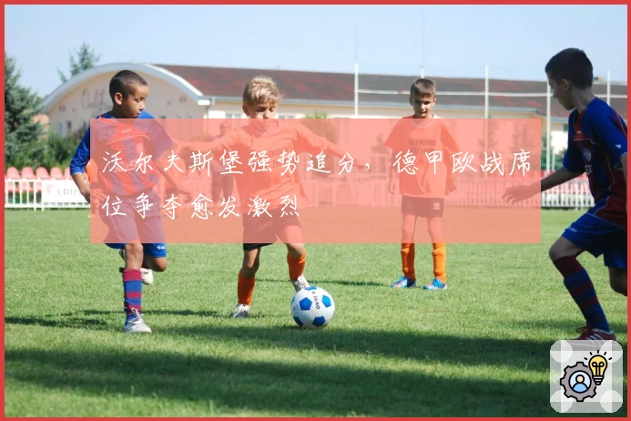 沃尔夫斯堡强势追分，德甲欧战席位争夺愈发激烈