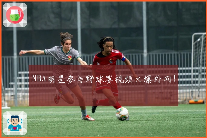 NBA明星参与野球赛视频火爆外网！