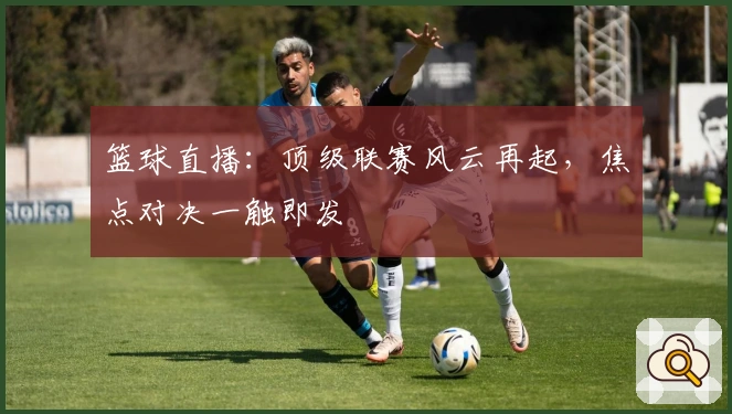 篮球直播：顶级联赛风云再起，焦点对决一触即发