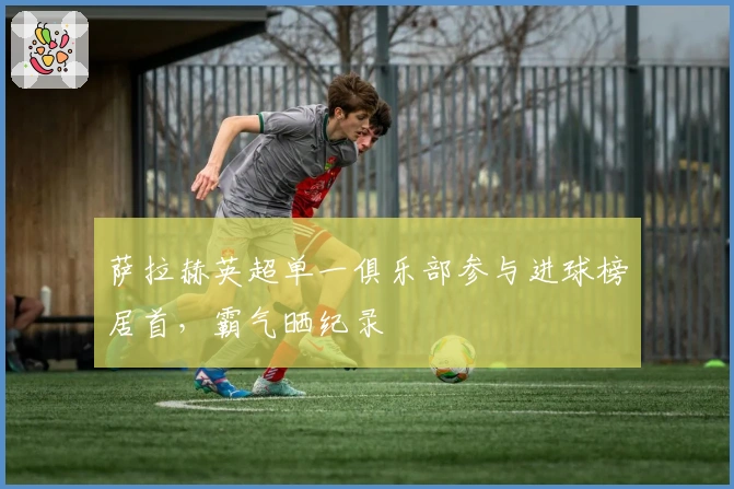 萨拉赫英超单一俱乐部参与进球榜居首，霸气晒纪录