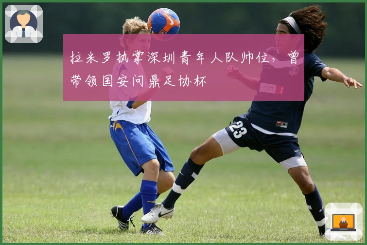拉米罗执掌深圳青年人队帅位，曾带领国安问鼎足协杯