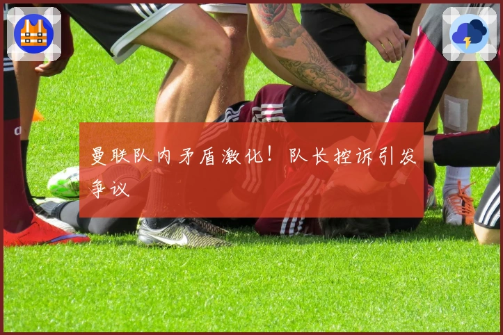 曼联队内矛盾激化！队长控诉引发争议