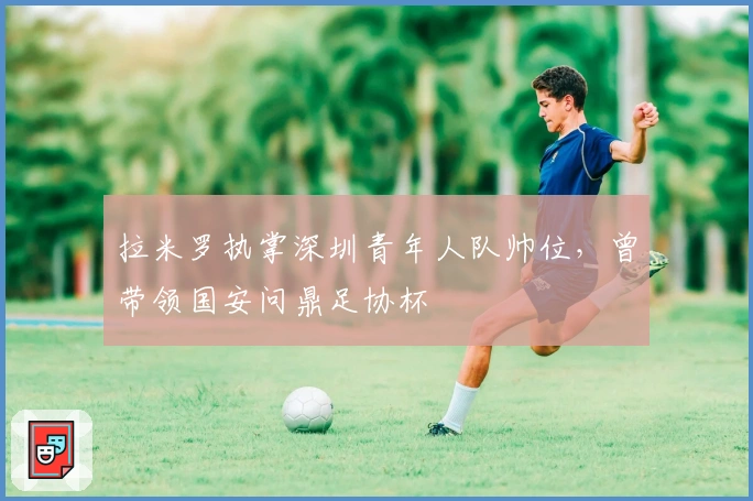拉米罗执掌深圳青年人队帅位，曾带领国安问鼎足协杯