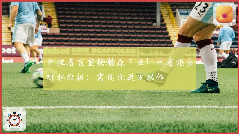 开拓者官宣杨瀚森下放！记者指出对抗短板：需优化进攻动作